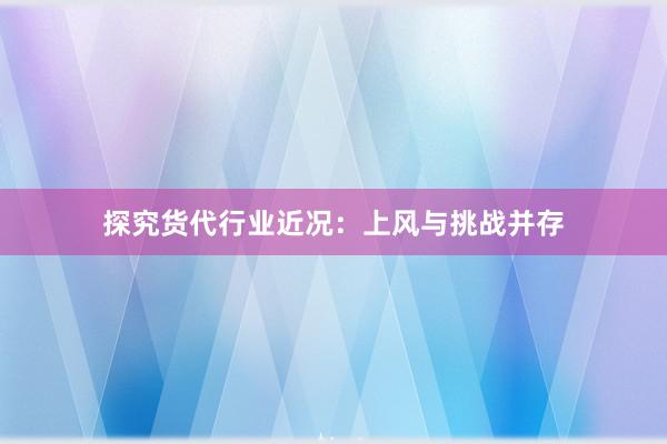 探究货代行业近况：上风与挑战并存