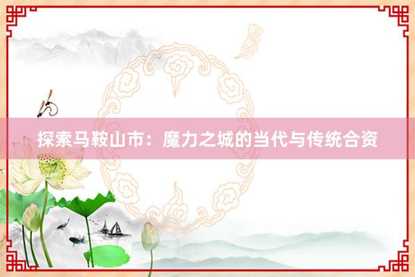 探索马鞍山市：魔力之城的当代与传统合资